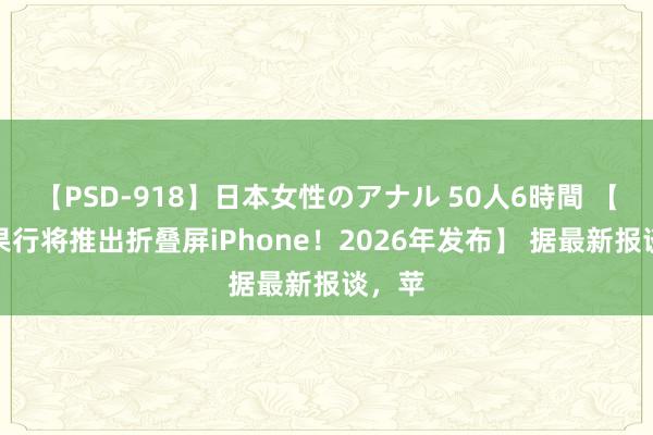 【PSD-918】日本女性のアナル 50人6時間 【曝苹果行将推出折叠屏iPhone！2026年发布】 据最新报谈，苹