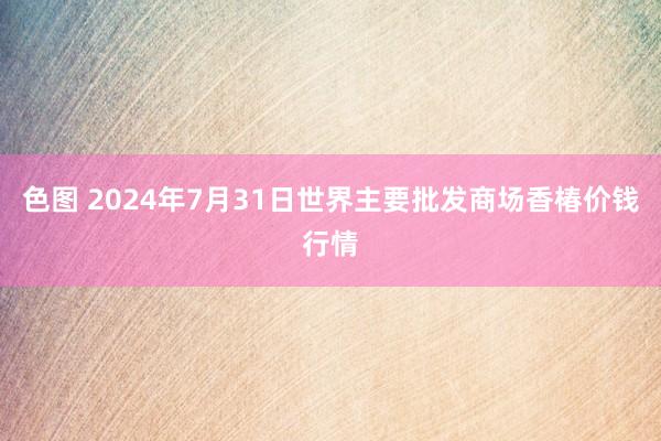 色图 2024年7月31日世界主要批发商场香椿价钱行情