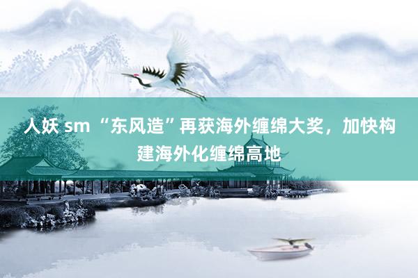 人妖 sm “东风造”再获海外缠绵大奖，加快构建海外化缠绵高地