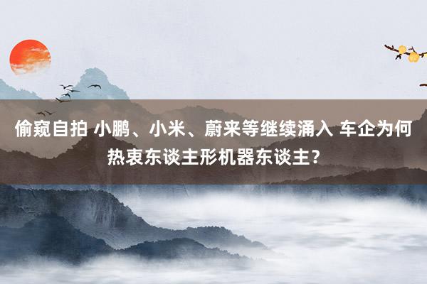偷窥自拍 小鹏、小米、蔚来等继续涌入 车企为何热衷东谈主形机器东谈主？