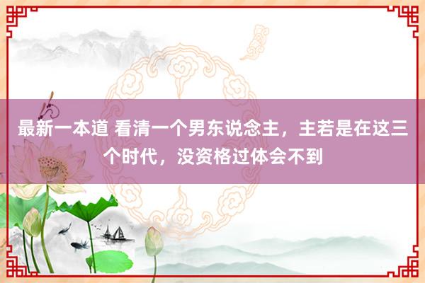 最新一本道 看清一个男东说念主，主若是在这三个时代，没资格过体会不到