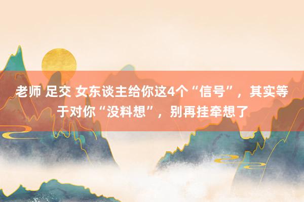 老师 足交 女东谈主给你这4个“信号”，其实等于对你“没料想”，别再挂牵想了