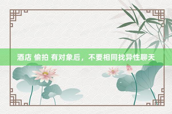 酒店 偷拍 有对象后，不要相同找异性聊天