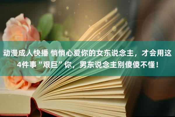 动漫成人快播 悄悄心爱你的女东说念主，才会用这4件事“艰巨”你，男东说念主别傻傻不懂！