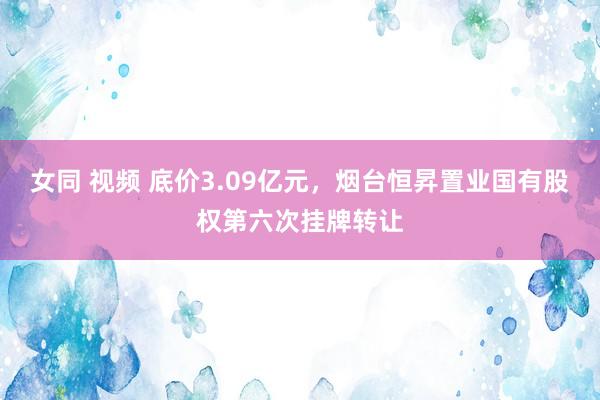 女同 视频 底价3.09亿元，烟台恒昇置业国有股权第六次挂牌转让