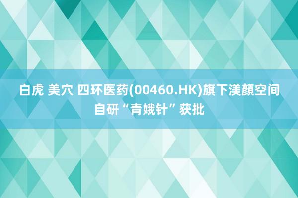 白虎 美穴 四环医药(00460.HK)旗下渼顏空间自研“青娥针”获批