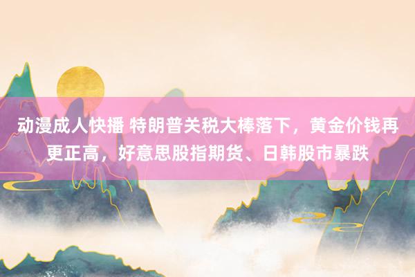 动漫成人快播 特朗普关税大棒落下，黄金价钱再更正高，好意思股指期货、日韩股市暴跌