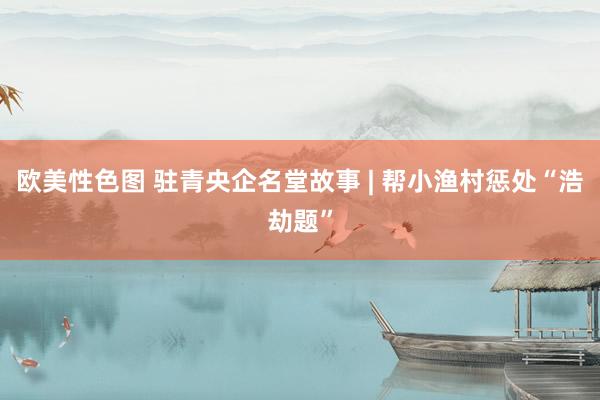 欧美性色图 驻青央企名堂故事 | 帮小渔村惩处“浩劫题”