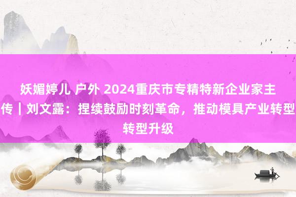 妖媚婷儿 户外 2024重庆市专精特新企业家主题宣传｜刘文露：捏续鼓励时刻革命，推动模具产业转型升级