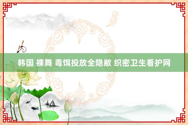 韩国 裸舞 毒饵投放全隐敝 织密卫生看护网