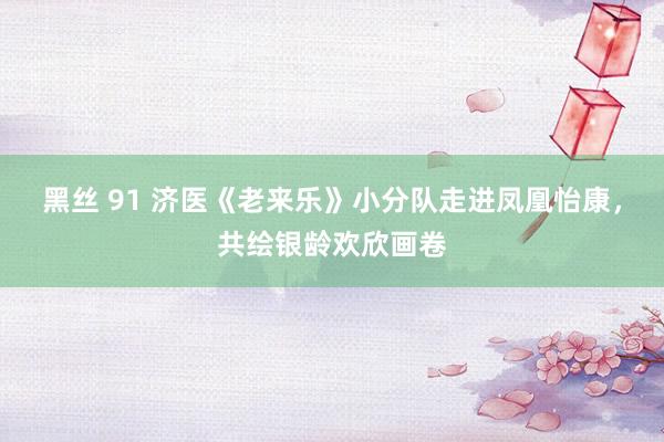 黑丝 91 济医《老来乐》小分队走进凤凰怡康，共绘银龄欢欣画卷