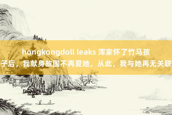 hongkongdoll leaks 浑家怀了竹马孩子后，我献身故国不再爱她，从此，我与她再无关联