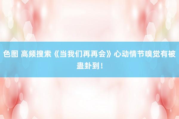 色图 高频搜索《当我们再再会》心动情节嗅觉有被蛊卦到！