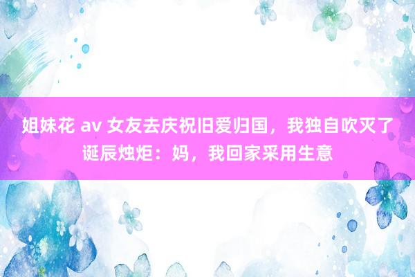 姐妹花 av 女友去庆祝旧爱归国，我独自吹灭了诞辰烛炬：妈，我回家采用生意