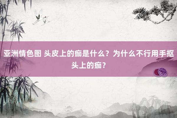亚洲情色图 头皮上的痂是什么？为什么不行用手抠头上的痂？