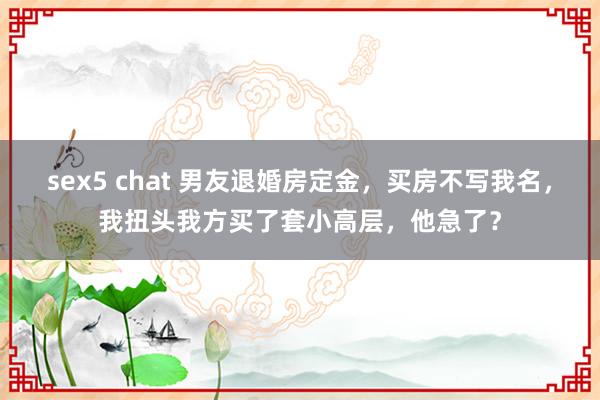 sex5 chat 男友退婚房定金，买房不写我名，我扭头我方买了套小高层，他急了？