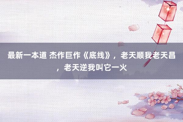 最新一本道 杰作巨作《底线》，老天顺我老天昌，老天逆我叫它一火