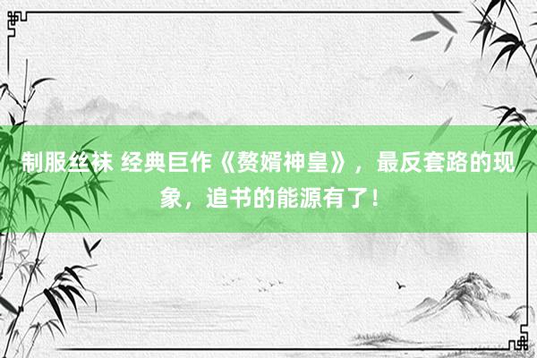 制服丝袜 经典巨作《赘婿神皇》，最反套路的现象，追书的能源有了！