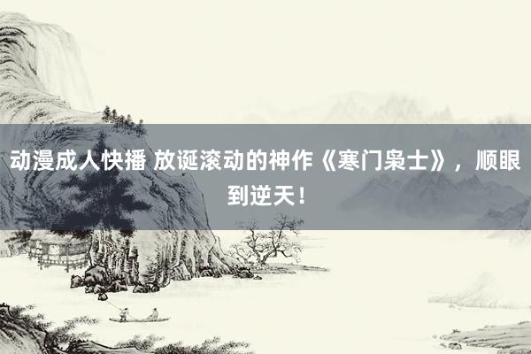 动漫成人快播 放诞滚动的神作《寒门枭士》，顺眼到逆天！