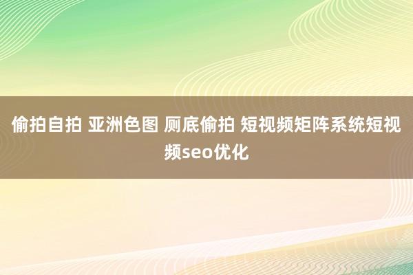 偷拍自拍 亚洲色图 厕底偷拍 短视频矩阵系统短视频seo优化
