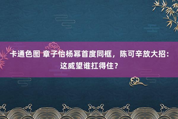 卡通色图 章子怡杨幂首度同框，陈可辛放大招：这威望谁扛得住？