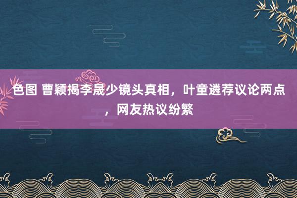 色图 曹颖揭李晟少镜头真相，叶童遴荐议论两点，网友热议纷繁