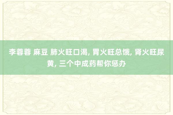 李蓉蓉 麻豆 肺火旺口渴， 胃火旺总饿， 肾火旺尿黄， 三个中成药帮你惩办