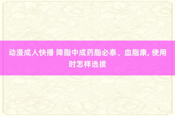 动漫成人快播 降脂中成药脂必泰、血脂康， 使用时怎样选拔