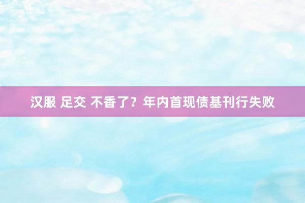 汉服 足交 不香了？年内首现债基刊行失败