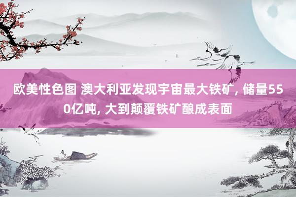 欧美性色图 澳大利亚发现宇宙最大铁矿， 储量550亿吨， 大到颠覆铁矿酿成表面