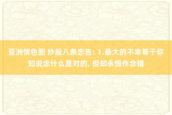 亚洲情色图 炒股八条忠告: 1.最大的不幸等于你知说念什么是对的， 但却永恒作念错