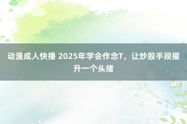 动漫成人快播 2025年学会作念T，让炒股手段擢升一个头绪