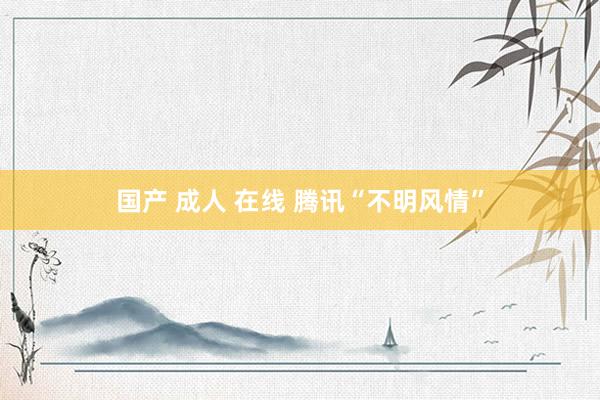 国产 成人 在线 腾讯“不明风情”