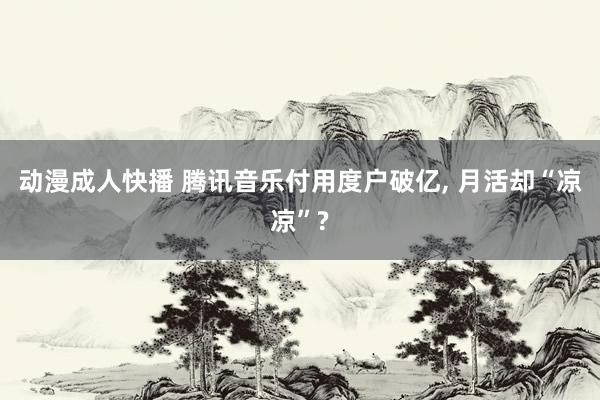 动漫成人快播 腾讯音乐付用度户破亿， 月活却“凉凉”?