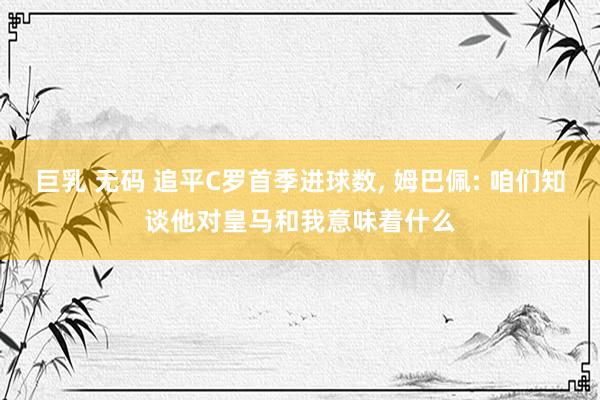 巨乳 无码 追平C罗首季进球数， 姆巴佩: 咱们知谈他对皇马和我意味着什么