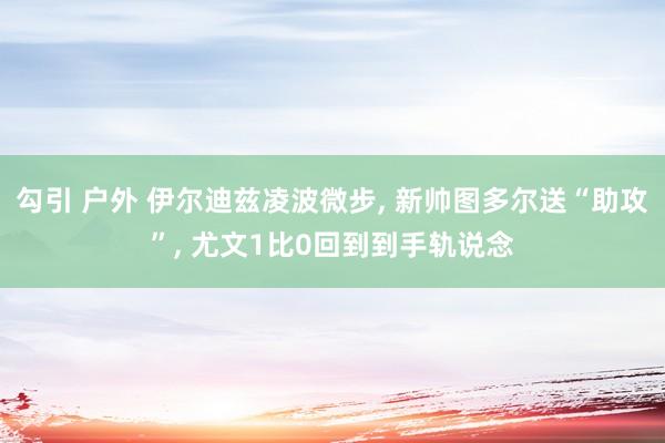 勾引 户外 伊尔迪兹凌波微步， 新帅图多尔送“助攻”， 尤文1比0回到到手轨说念