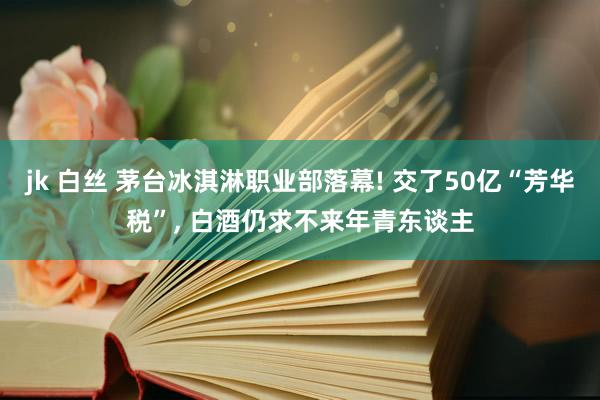jk 白丝 茅台冰淇淋职业部落幕! 交了50亿“芳华税”， 白酒仍求不来年青东谈主