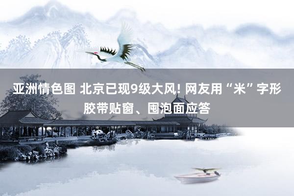 亚洲情色图 北京已现9级大风! 网友用“米”字形胶带贴窗、囤泡面应答
