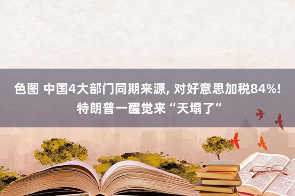 色图 中国4大部门同期来源， 对好意思加税84%! 特朗普一醒觉来“天塌了”