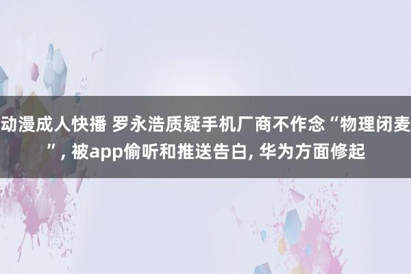 动漫成人快播 罗永浩质疑手机厂商不作念“物理闭麦”， 被app偷听和推送告白， 华为方面修起