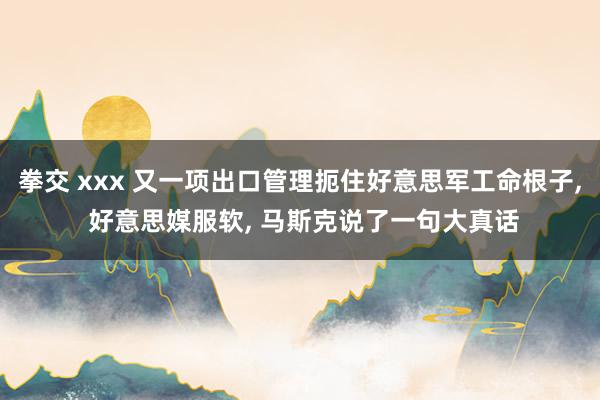 拳交 xxx 又一项出口管理扼住好意思军工命根子， 好意思媒服软， 马斯克说了一句大真话