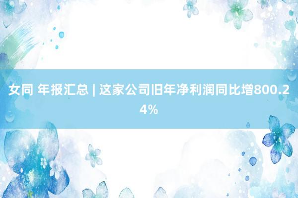女同 年报汇总 | 这家公司旧年净利润同比增800.24%