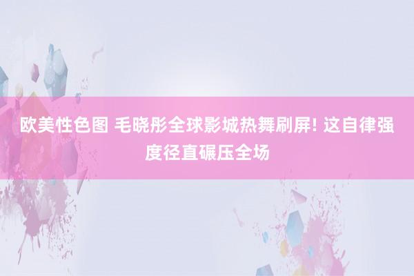 欧美性色图 毛晓彤全球影城热舞刷屏! 这自律强度径直碾压全场