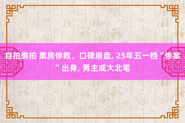 自拍偷拍 票房惨败、口碑崩盘， 25年五一档“惨案”出身， 男主成大北笔