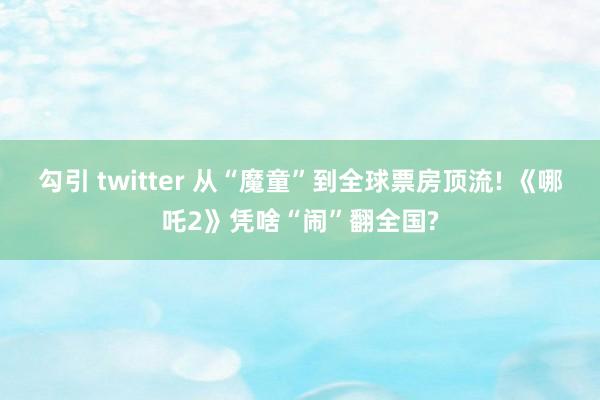 勾引 twitter 从“魔童”到全球票房顶流! 《哪吒2》凭啥“闹”翻全国?