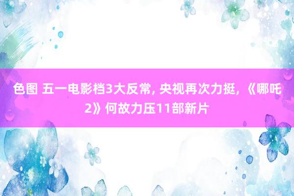 色图 五一电影档3大反常， 央视再次力挺， 《哪吒2》何故力压11部新片