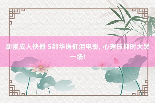 动漫成人快播 5部华语催泪电影， 心理压抑时大哭一场!