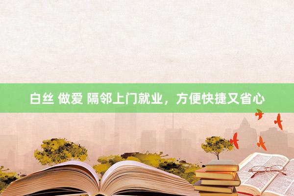 白丝 做爱 隔邻上门就业，方便快捷又省心