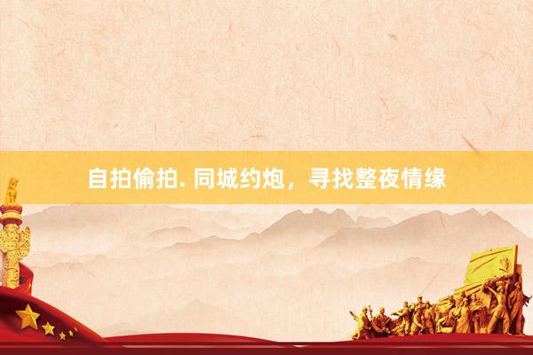 自拍偷拍. 同城约炮，寻找整夜情缘