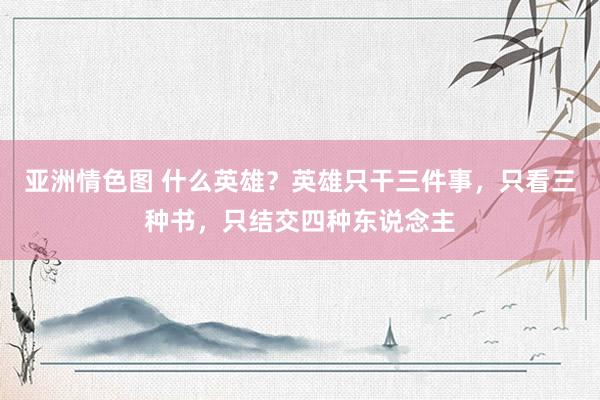 亚洲情色图 什么英雄？英雄只干三件事，只看三种书，只结交四种东说念主